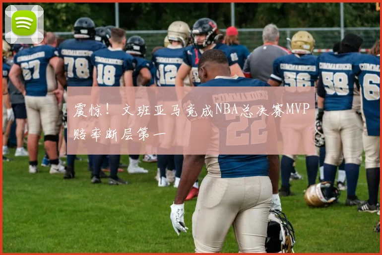 震惊!文班亚马竟成NBA总决赛MVP赔率断层第一