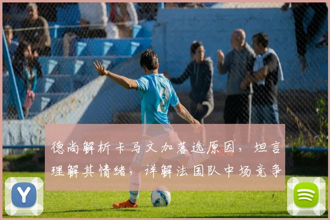 德尚解析卡马文加落选原因，坦言理解其情绪，详解法国队中场竞争格局