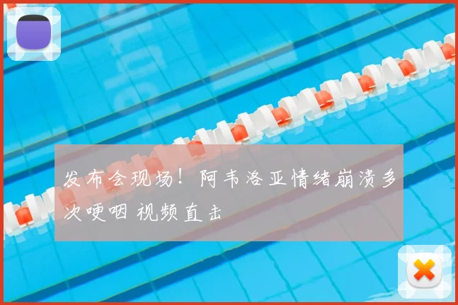 发布会现场!阿韦洛亚情绪崩溃多次哽咽 视频直击
