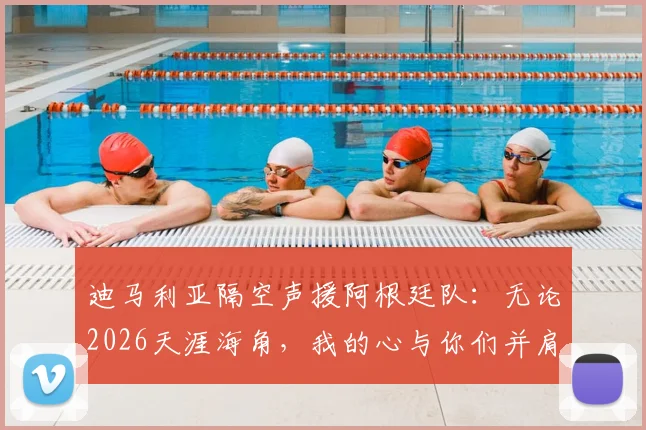 迪马利亚隔空声援阿根廷队：无论2026天涯海角，我的心与你们并肩冲击冠军