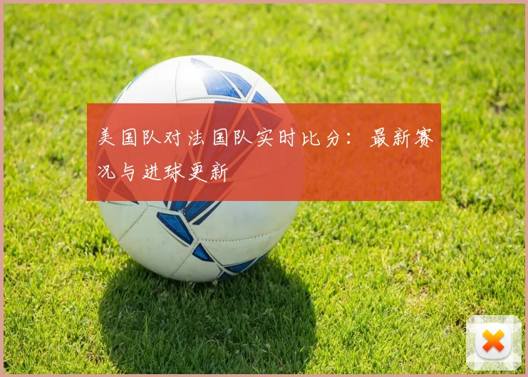 美国队对法国队实时比分:最新赛况与进球更新