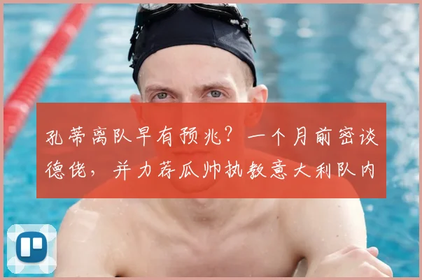 孔蒂离队早有预兆？一个月前密谈德佬，并力荐瓜帅执教意大利队内幕