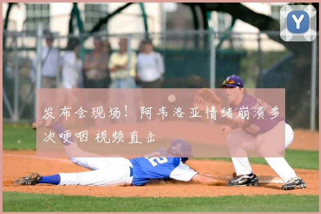 发布会现场！阿韦洛亚情绪崩溃多次哽咽 视频直击