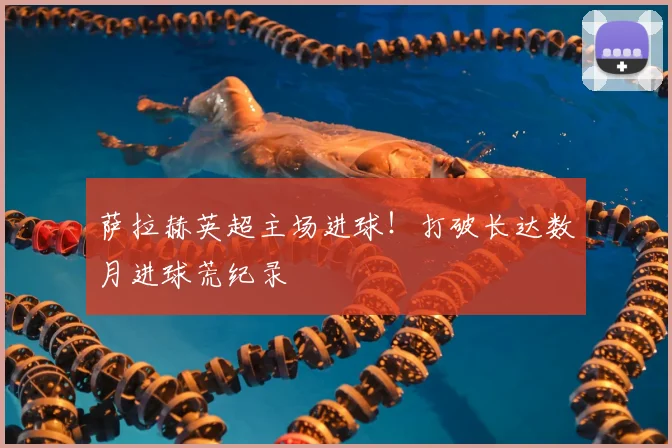 萨拉赫英超主场进球!打破长达数月进球荒纪录