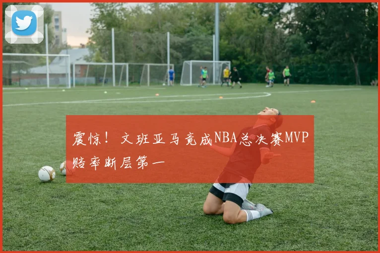 震惊!文班亚马竟成NBA总决赛MVP赔率断层第一