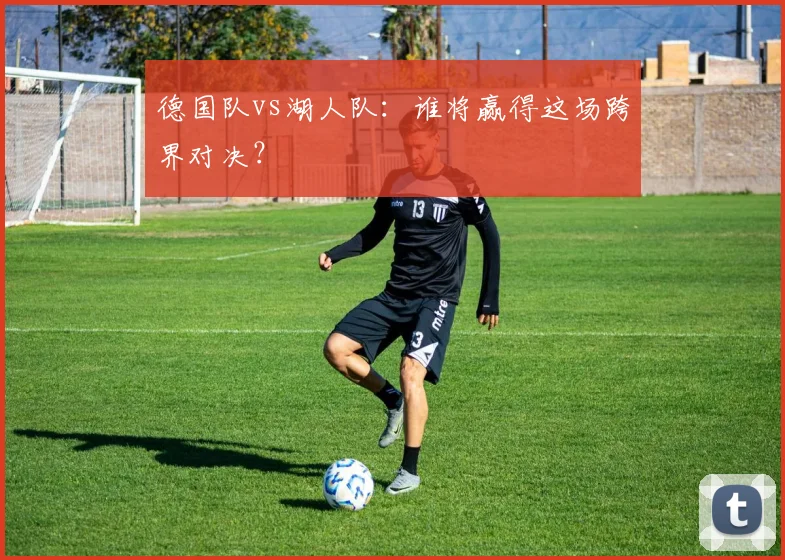 德国队vs湖人队：谁将赢得这场跨界对决？