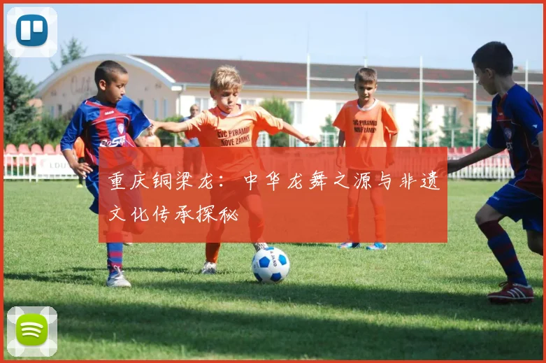 重庆铜梁龙：中华龙舞之源与非遗文化传承探秘