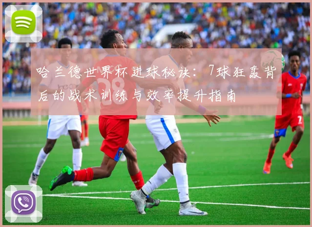哈兰德世界杯进球秘诀:7球狂轰背后的战术训练与效率提升指南
