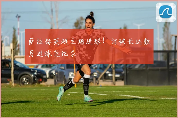 萨拉赫英超主场进球！打破长达数月进球荒纪录